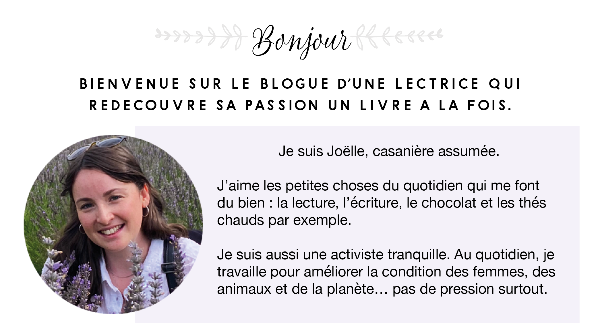 Bonjour!

Bienvenue sur le blogue d'une lectrice qui redécouvre sa passion un livre à la fois. Je suis Joëlle, casanière assumée. J'aime les petites choses du quotidien qui me font du bien : la lecture, l'écriture, le chocolat et les thés chauds par exemple. Je suis une activiste tranquille. Au quotidien, je travaille pour améliorer la condition des femmes, des animaux et de la planète... pas de pression surtout.